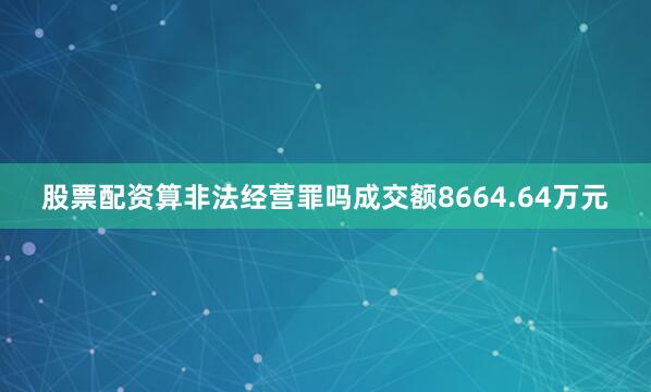 股票配资算非法经营罪吗成交额8664.64万元