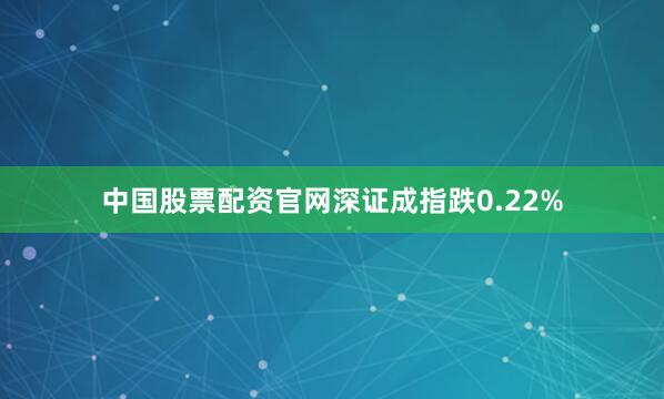 中国股票配资官网深证成指跌0.22%
