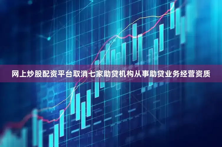 网上炒股配资平台取消七家助贷机构从事助贷业务经营资质