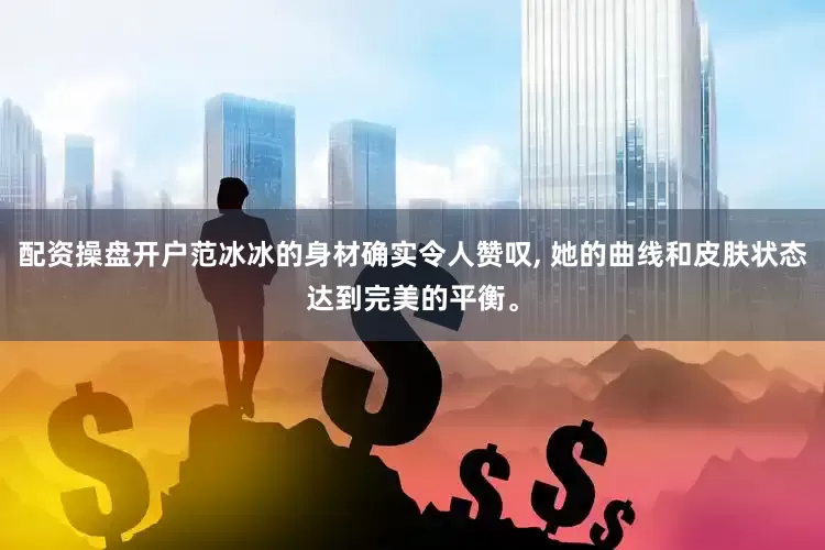 配资操盘开户范冰冰的身材确实令人赞叹, 她的曲线和皮肤状态达到完美的平衡。